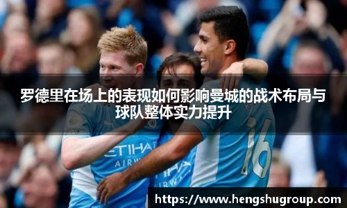 罗德里在场上的表现如何影响曼城的战术布局与球队整体实力提升