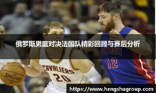 俄罗斯男篮对决法国队精彩回顾与赛后分析